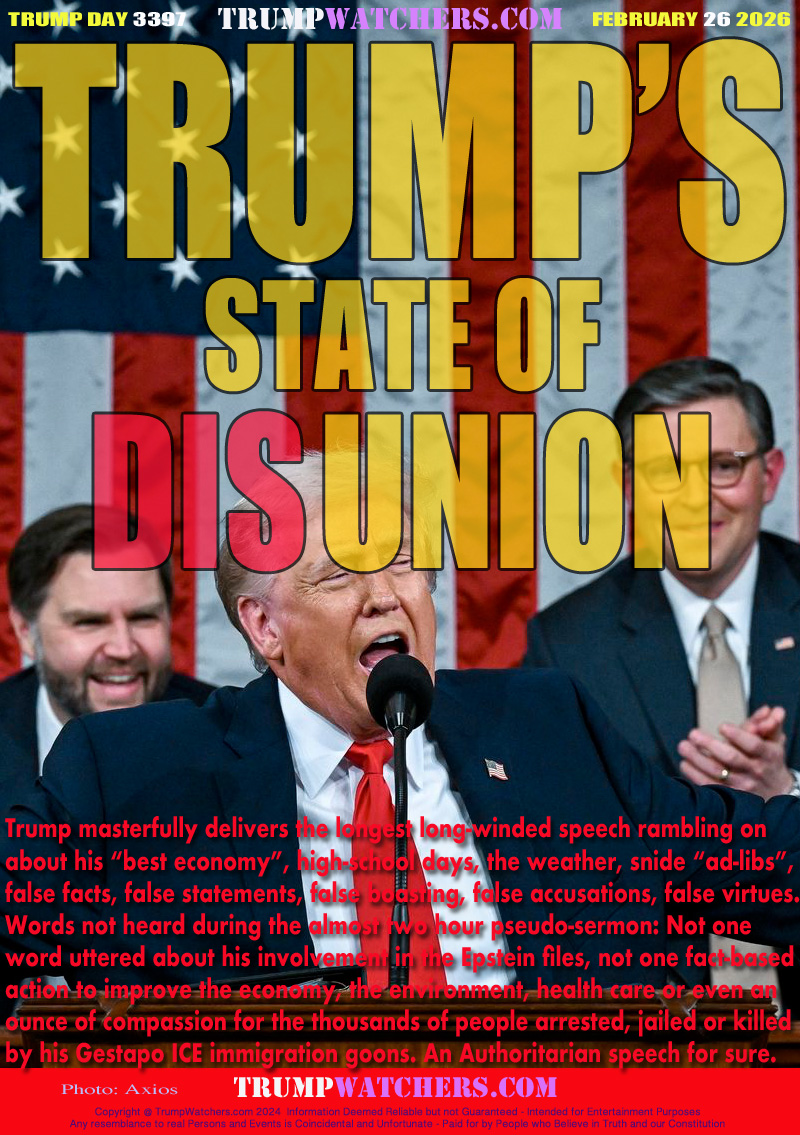 Trump masterfully delivers the longest long-winded speech rambling on
about his “best economy”, high-school days, the weather, snide “ad-libs”,
false facts, false statements, false boasting, false accusations, false virtues.
Words not heard during the almost two hour pseudo-surmon: Not one
word uttered about his involvement in the Epstein files, not one fact-based
action to improve the economy, the environment, health care or even an
ounce of compassion for the thousands of people arrested, jailed or killed
by his Gestapo ICE immigration goons. An Authoritarian speech for sure.